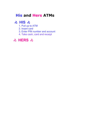 His and Hers ATMs
 HIS
 1. Pull up to ATM
 2. Insert card
 3. Enter PIN number and account
 4. Take cash, card and receipt

 HERS
 