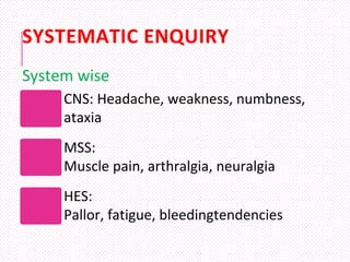 SYSTEMATIC ENQUIRY
CNS: Headache, weakness, numbness,
ataxia
MSS:
Muscle pain, arthralgia, neuralgia
HES:
Pallor, fatigue, bleedingtendencies
System wise
 