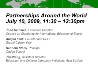 Partnerships Around the World
July 10, 2009, 11:30 – 12:30pm
John Hishmeh, Executive Director
Council on Standards for International Educational Travel
Abigail Falik, Founder and CEO
Global Citizen Year
Kenneth Staral, Principal
Ogden School
Jeff Wang, Assistant Director
Education and Chinese Language Initiatives, Asia Society
 