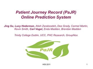 Patient Journey Record (PaJR)
           Online Prediction System

Jing Su, Lucy Hederman, Atieh Zarabzadeh, Dee Grady, Carmel Martin,
         Kevin Smith, Carl Vogel, Enda Madden, Brendan Madden

        Trinity College Dublin, UCC, PHC Research, GroupNos




                              HISI 2011                          1
 