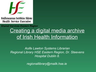 Shared Services Eastern Region

       Creating a digital media archive
         of Irish Health Information

                 Aoife Lawton Systems Librarian
       Regional Library HSE Eastern Region, Dr. Steevens
                        Hospital Dublin 8.

                    regionallibrary@mailk.hse.ie
 