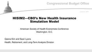 Congressional Budget Office
American Society of Health Economists Conference
Washington, D.C.
June 24, 2019
Geena Kim and Sean Lyons
Health, Retirement, and Long-Term Analysis Division
HISIM2—CBO’s New Health Insurance
Simulation Model
 