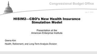 Congressional Budget Office
Presentation at the
American Enterprise Institute
July 31, 2019
Geena Kim
Health, Retirement, and Long-Term Analysis Division
HISIM2—CBO’s New Health Insurance
Simulation Model
 