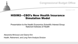 Congressional Budget Office
Presentation to the Health Economics Scientific Interest Group
National Institutes of Health
December 4, 2019
Alexandra Minicozzi and Geena Kim
Health, Retirement, and Long-Term Analysis Division
HISIM2—CBO’s New Health Insurance
Simulation Model
 