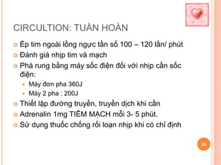 CIRCULTION: TUẦN HOÀN
 Ép tim ngoài lồng ngực tần số 100 – 120 lần/ phút
 Đánh giá nhịp tim và mạch
 Phá rung bằng máy sốc điện đối với nhịp cần sốc
điện:
 Máy đơn pha 360J
 Máy 2 pha : 200J
 Thiết lập đường truyền, truyền dịch khi cần
 Adrenalin 1mg TIÊM MẠCH mỗi 3- 5 phút.
 Sử dụng thuốc chống rối loạn nhịp khi có chỉ định
26
 