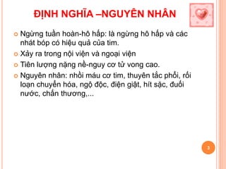  Ngừng tuần hoàn-hô hấp: là ngừng hô hấp và các
nhát bóp có hiệu quả của tim.
 Xảy ra trong nội viện và ngoại viện
 Tiên lượng nặng nề-nguy cơ tử vong cao.
 Nguyên nhân: nhồi máu cơ tim, thuyên tắc phổi, rối
loạn chuyển hóa, ngộ độc, điện giật, hít sặc, đuối
nước, chấn thương,...
3
ĐỊNH NGHĨA –NGUYÊN NHÂN
 