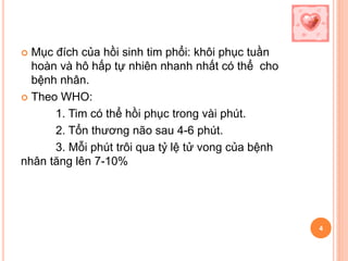  Mục đích của hồi sinh tim phổi: khôi phục tuần
hoàn và hô hấp tự nhiên nhanh nhất có thể cho
bệnh nhân.
 Theo WHO:
1. Tim có thể hồi phục trong vài phút.
2. Tổn thương não sau 4-6 phút.
3. Mỗi phút trôi qua tỷ lệ tử vong của bệnh
nhân tăng lên 7-10%
4
 