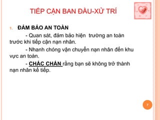 TIẾP CẬN BAN ĐẦU-XỬ TRÍ
1. ĐẢM BẢO AN TOÀN
- Quan sát, đảm bảo hiện trường an toàn
trước khi tiếp cận nạn nhân.
- Nhanh chóng vận chuyển nạn nhân đến khu
vực an toàn.
- CHẮC CHẮN rằng bạn sẽ không trở thành
nạn nhân kế tiếp.
7
 