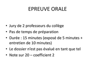 EPREUVE ORALE 
• Jury de 2 professeurs du collège 
• Pas de temps de préparation 
• Durée : 15 minutes (exposé de 5 minutes + 
entretien de 10 minutes) 
• Le dossier n’est pas évalué en tant que tel 
• Note sur 20 – coefficient 2 
 