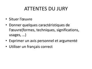 ATTENTES DU JURY 
• Situer l’oeuvre 
• Donner quelques caractéristiques de 
l’oeuvre(formes, techniques, significations, 
usages, …) 
• Exprimer un avis personnel et argumenté 
• Utiliser un français correct 
 