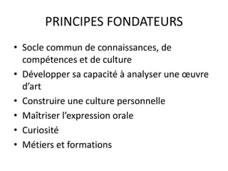 PRINCIPES FONDATEURS 
• Socle commun de connaissances, de 
compétences et de culture 
• Développer sa capacité à analyser une oeuvre 
d’art 
• Construire une culture personnelle 
• Maîtriser l’expression orale 
• Curiosité 
• Métiers et formations 
 