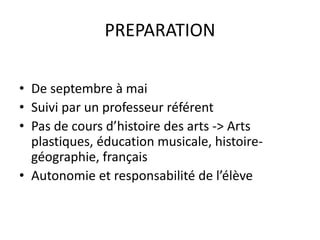 PREPARATION 
• De septembre à mai 
• Suivi par un professeur référent 
• Pas de cours d’histoire des arts -> Arts 
plastiques, éducation musicale, histoire-géographie, 
français 
• Autonomie et responsabilité de l’élève 
 
