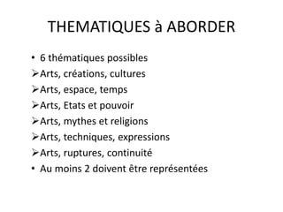 THEMATIQUES à ABORDER 
• 6 thématiques possibles 
Arts, créations, cultures 
Arts, espace, temps 
Arts, Etats et pouvoir 
Arts, mythes et religions 
Arts, techniques, expressions 
Arts, ruptures, continuité 
• Au moins 2 doivent être représentées 
 