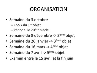ORGANISATION 
• Semaine du 3 octobre 
– Choix du 1er objet 
– Période: le 20ème siècle 
• Semaine du 8 décembre -> 2ème objet 
• Semaine du 26 janvier -> 3ème objet 
• Semaine du 16 mars -> 4ème objet 
• Semaine du 7 avril -> 5ème objet 
• Examen entre le 15 avril et la fin juin 
 