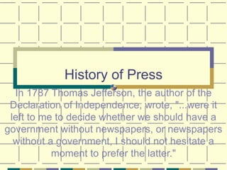 History of Press In 1787 Thomas Jefferson, the author of the Declaration of Independence, wrote, &quot;...were it left to me to decide whether we should have a government without newspapers, or newspapers without a government, I should not hesitate a moment to prefer the latter.&quot; 