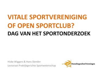 VITALE SPORTVERENIGING 
OF OPEN SPORTCLUB? 
DAG VAN HET SPORTONDERZOEK 
Hiske Wiggers & Hans Slender 
Lectoraat Praktijkgerichte Sportwetenschap 
 
