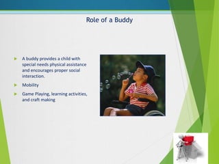Role of a Buddy
 A buddy provides a child with
special needs physical assistance
and encourages proper social
interaction.
 Mobility
 Game Playing, learning activities,
and craft making
 