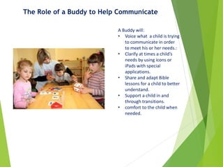 The Role of a Buddy to Help Communicate
A Buddy will:
• Voice what a child is trying
to communicate in order
to meet his or her needs.:
• Clarify at times a child’s
needs by using icons or
iPads with special
applications.
• Share and adapt Bible
lessons for a child to better
understand.
• Support a child in and
through transitions.
• comfort to the child when
needed.
 