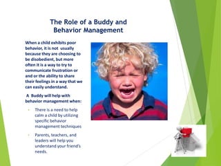 The Role of a Buddy and
Behavior Management
When a child exhibits poor
behavior, it is not usually
because they are choosing to
be disobedient, but more
often it is a way to try to
communicate frustration or
and or the ability to share
their feelings in a way that we
can easily understand.
A Buddy will help with
behavior management when:
• There is a need to help
calm a child by utilizing
specific behavior
management techniques
• Parents, teachers, and
leaders will help you
understand your friend’s
needs.
 