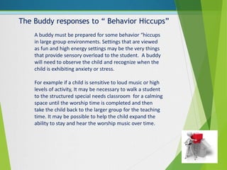 The Buddy responses to “ Behavior Hiccups”
A buddy must be prepared for some behavior “hiccups
in large group environments. Settings that are viewed
as fun and high energy settings may be the very things
that provide sensory overload to the student. A buddy
will need to observe the child and recognize when the
child is exhibiting anxiety or stress.
For example if a child is sensitive to loud music or high
levels of activity, It may be necessary to walk a student
to the structured special needs classroom for a calming
space until the worship time is completed and then
take the child back to the larger group for the teaching
time. It may be possible to help the child expand the
ability to stay and hear the worship music over time.
 