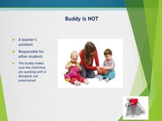 Buddy is NOT
 A teacher’s
assistant
 Responsible for
other students
 The buddy makes
sure the child they
are working with is
discipled, not
entertained
 