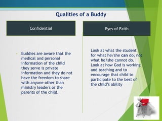 Qualities of a Buddy
• Buddies are aware that the
medical and personal
information of the child
they serve is private
information and they do not
have the freedom to share
with anyone other than
ministry leaders or the
parents of the child.
Confidential Eyes of Faith
Look at what the student
for what he/she can do, not
what he/she cannot do.
Look at how God is working
and teaching and to
encourage that child to
participate to the best of
the child’s ability
 