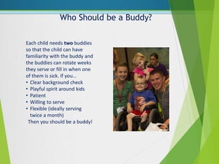 Who Should be a Buddy?
Each child needs two buddies
so that the child can have
familiarity with the buddy and
the buddies can rotate weeks
they serve or fill in when one
of them is sick. If you…
• Clear background check
• Playful spirit around kids
• Patient
• Willing to serve
• Flexible (ideally serving
twice a month)
Then you should be a buddy!
 