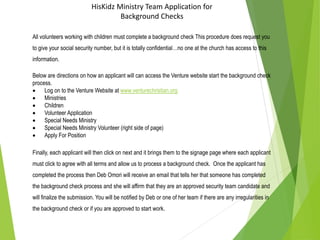 HisKidz Ministry Team Application for
Background Checks
All volunteers working with children must complete a background check This procedure does request you
to give your social security number, but it is totally confidential…no one at the church has access to this
information.
Below are directions on how an applicant will can access the Venture website start the background check
process.
 Log on to the Venture Website at www.venturechristian.org
 Ministries
 Children
 Volunteer Application
 Special Needs Ministry
 Special Needs Ministry Volunteer (right side of page)
 Apply For Position
Finally, each applicant will then click on next and it brings them to the signage page where each applicant
must click to agree with all terms and allow us to process a background check. Once the applicant has
completed the process then Deb Omori will receive an email that tells her that someone has completed
the background check process and she will affirm that they are an approved security team candidate and
will finalize the submission. You will be notified by Deb or one of her team if there are any irregularities in
the background check or if you are approved to start work.
 