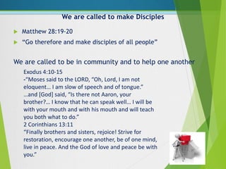 We are called to make Disciples
 Matthew 28:19-20
 “Go therefore and make disciples of all people”
Exodus 4:10-15
-“Moses said to the LORD, “Oh, Lord, I am not
eloquent… I am slow of speech and of tongue.”
…and [God] said, “Is there not Aaron, your
brother?… I know that he can speak well… I will be
with your mouth and with his mouth and will teach
you both what to do.”
2 Corinthians 13:11
“Finally brothers and sisters, rejoice! Strive for
restoration, encourage one another, be of one mind,
live in peace. And the God of love and peace be with
you.”
We are called to be in community and to help one another
 