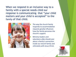 When we respond in an inclusive way to a
family with a special needs child our
response is communicating that “your child
matters and your child is accepted” to the
family of that child.
 The way the church family
responds to accommodation
requests greatly influences
how the family perceives the
church’s support.
 Ministry leaders and
volunteers alike should care
about a family’s connection
inside our church family and
ultimately with Jesus Christ.
 