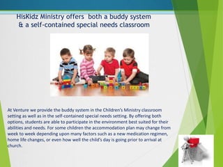 HisKidz Ministry offers both a buddy system
& a self-contained special needs classroom
At Venture we provide the buddy system in the Children’s Ministry classroom
setting as well as in the self-contained special needs setting. By offering both
options, students are able to participate in the environment best suited for their
abilities and needs. For some children the accommodation plan may change from
week to week depending upon many factors such as a new medication regimen,
home life changes, or even how well the child’s day is going prior to arrival at
church.
 
