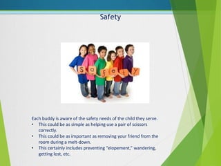 Safety
Each buddy is aware of the safety needs of the child they serve.
• This could be as simple as helping use a pair of scissors
correctly.
• This could be as important as removing your friend from the
room during a melt-down.
• This certainly includes preventing “elopement,” wandering,
getting lost, etc.
 