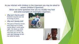 As you interact with children in the classroom you may be asked to
answer Children’s Questions.
Below are some questions that you as a buddy may hear
and some examples of meaningful responses:
 Why can’t Charlie walk?
Charlie’s muscles are not
as strong as yours.
 Why can’t Sammy talk?
 The part of Tommy’s brain
that helps him to make
words doesn’t work quite
right. He shows us what
he wants in a different
way than you an me. He
uses sign language to tell
me what he wants.
 