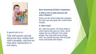 More Answering Children’s Questions
Is Sherry still a baby because she
wears diapers?
Sherry can do some things like a big girl,
but that one area gives her a little extra
trouble.
Is Joey crazy?
No, Joey has autism. His brain doesn’t
work exactly like yours or mine, which
makes him act different from other
people. But Joey does many things
well…you should see how well he plays
music and builds with blocks.
A good rule is to:
Talk with parents and ask
about how they explain their
child’s disability, and find out
what their child prefers to
tell others.
 