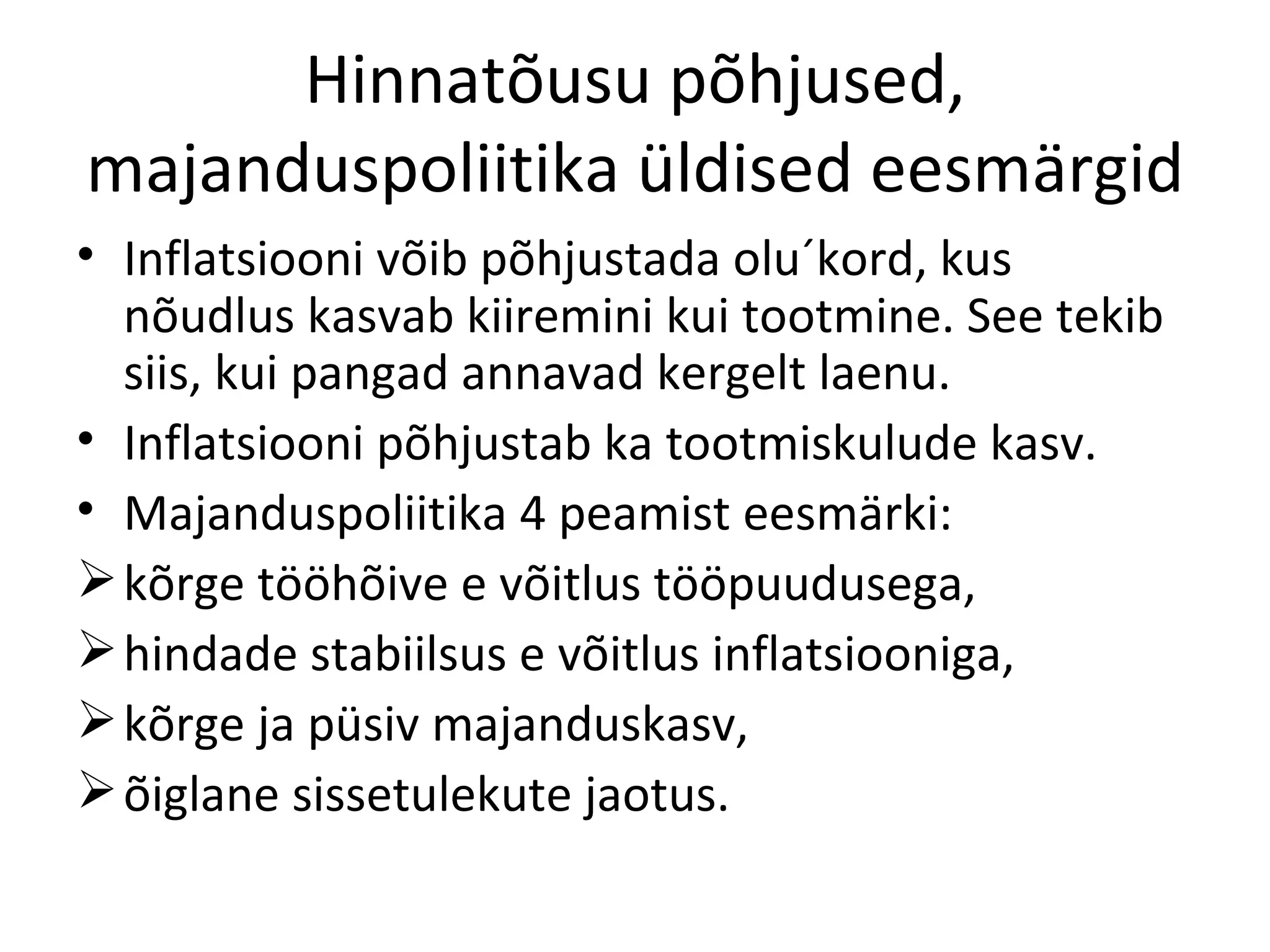 Hinnatõusu põhjused, majanduspoliitika üldised eesmärgid Inflatsiooni võib põhjustada olu´kord, kus nõudlus kasvab kiiremini kui tootmine. See tekib siis, kui pangad annavad kergelt laenu. Inflatsiooni põhjustab ka tootmiskulude kasv. Majanduspoliitika 4 peamist eesmärki: kõrge tööhõive e võitlus tööpuudusega, hindade stabiilsus e võitlus inflatsiooniga, kõrge ja püsiv majanduskasv, õiglane sissetulekute jaotus. 