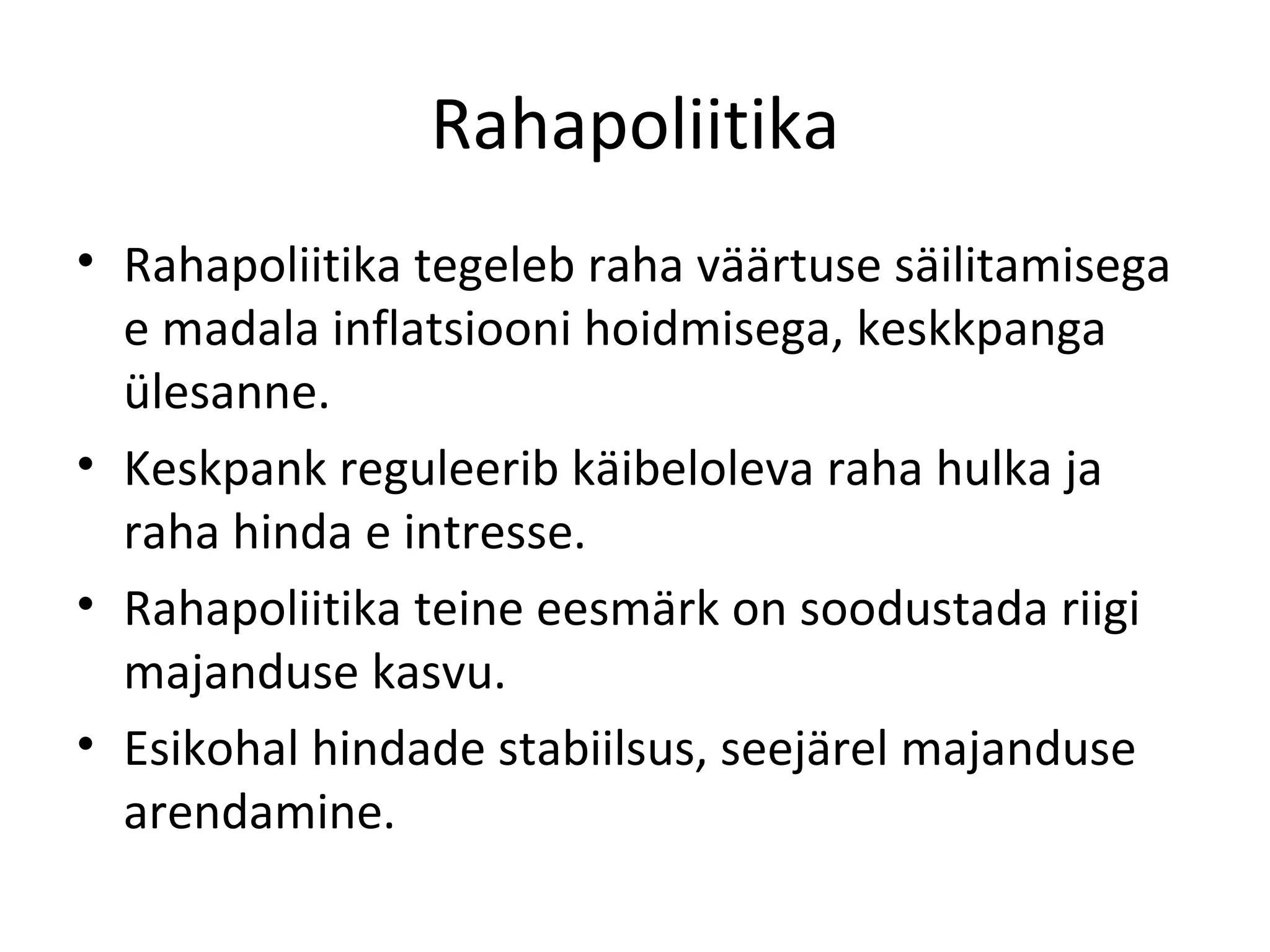 Rahapoliitika Rahapoliitika tegeleb raha väärtuse säilitamisega e madala inflatsiooni hoidmisega, keskkpanga ülesanne. Keskpank reguleerib käibeloleva raha hulka ja raha hinda e intresse. Rahapoliitika teine eesmärk on soodustada riigi majanduse kasvu. Esikohal hindade stabiilsus, seejärel majanduse arendamine. 