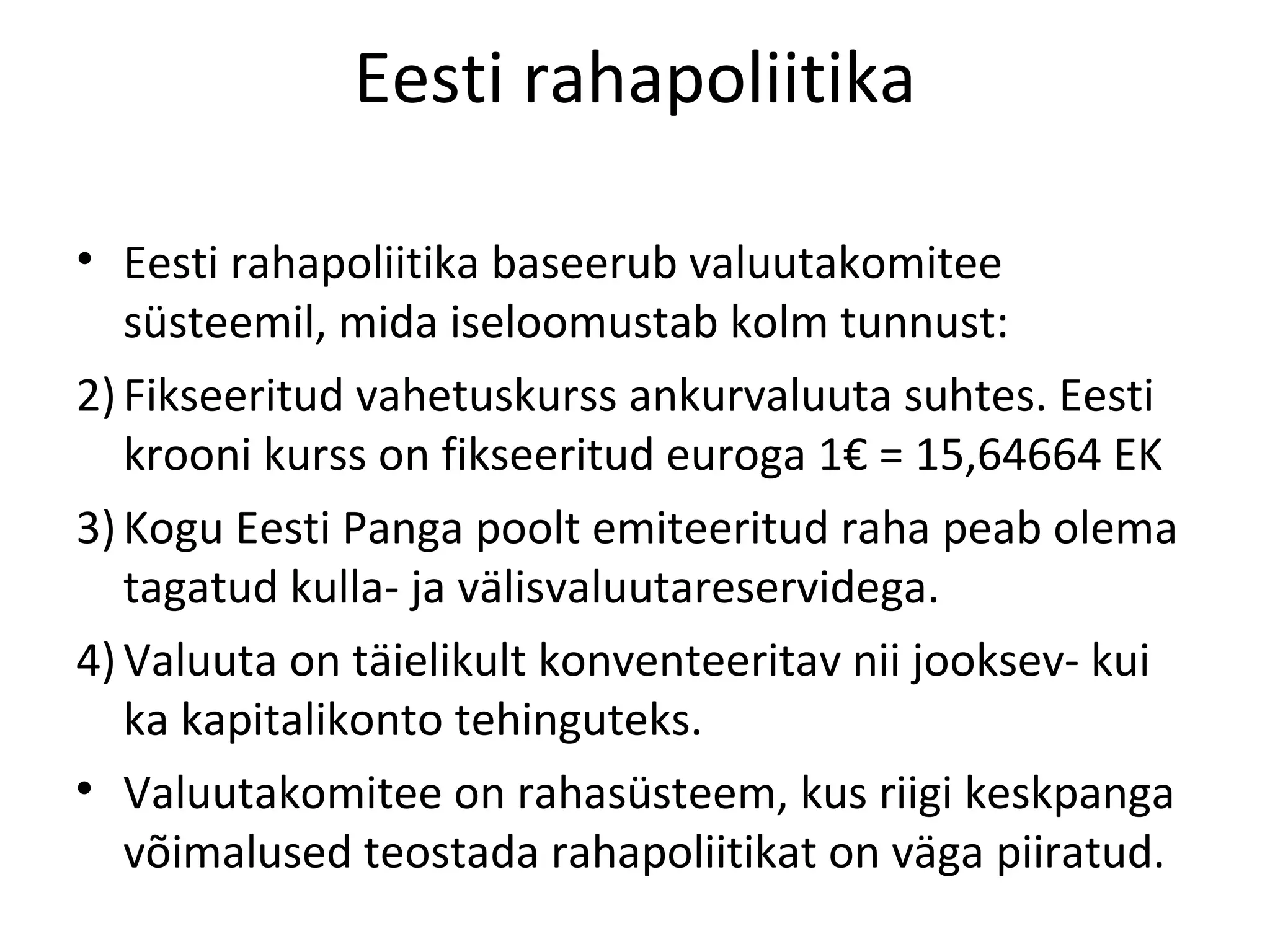 Eesti rahapoliitika Eesti rahapoliitika baseerub valuutakomitee süsteemil, mida iseloomustab kolm tunnust: Fikseeritud vahetuskurss ankurvaluuta suhtes. Eesti krooni kurss on fikseeritud euroga 1€ = 15,64664 EK Kogu Eesti Panga poolt emiteeritud raha peab olema tagatud kulla- ja välisvaluutareservidega. Valuuta on täielikult konventeeritav nii jooksev- kui ka kapitalikonto tehinguteks. Valuutakomitee on rahasüsteem, kus riigi keskpanga võimalused teostada rahapoliitikat on väga piiratud. 
