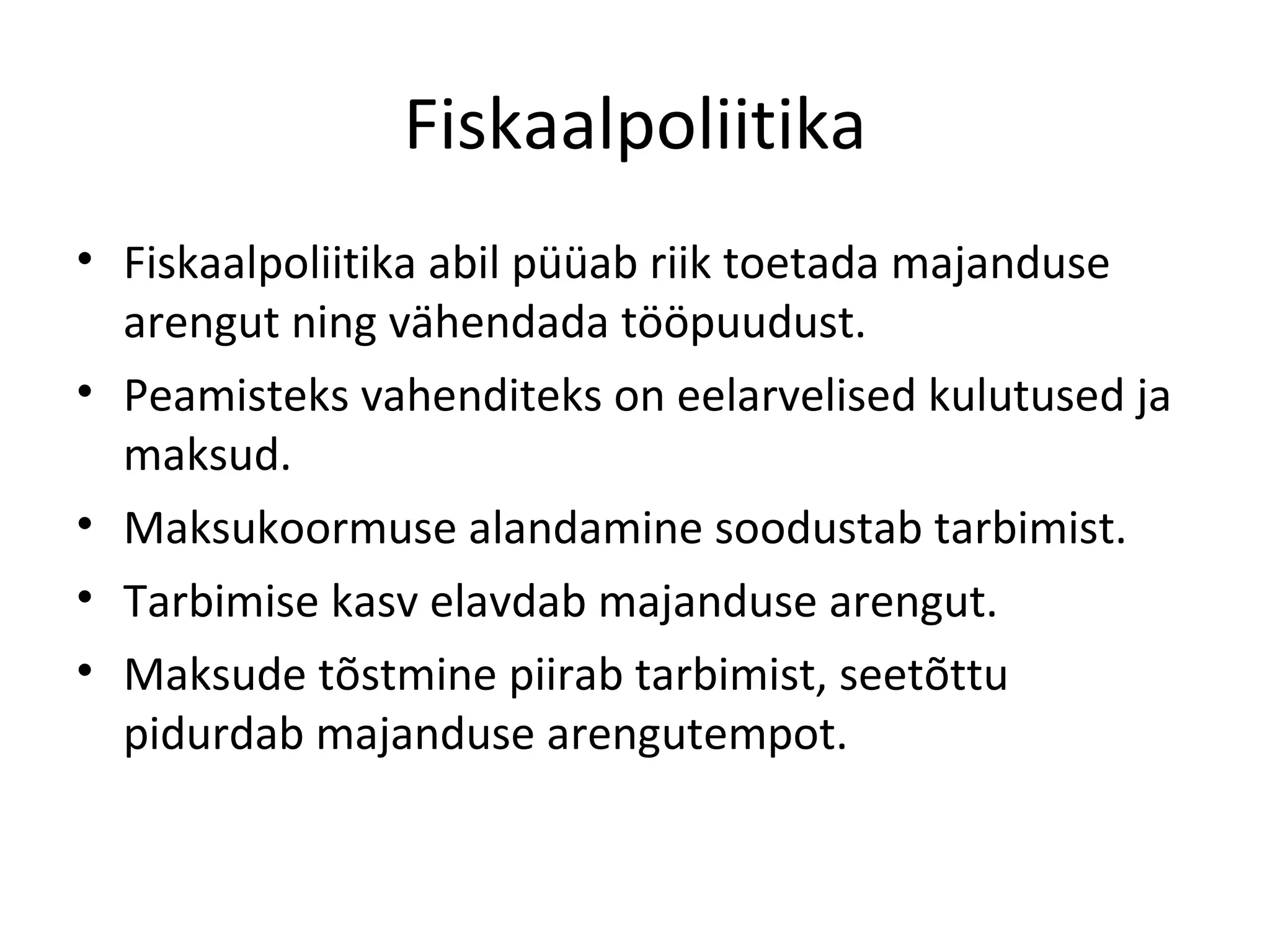 Fiskaalpoliitika Fiskaalpoliitika abil püüab riik toetada majanduse arengut ning vähendada tööpuudust. Peamisteks vahenditeks on eelarvelised kulutused ja maksud. Maksukoormuse alandamine soodustab tarbimist. Tarbimise kasv elavdab majanduse arengut. Maksude tõstmine piirab tarbimist, seetõttu pidurdab majanduse arengutempot. 