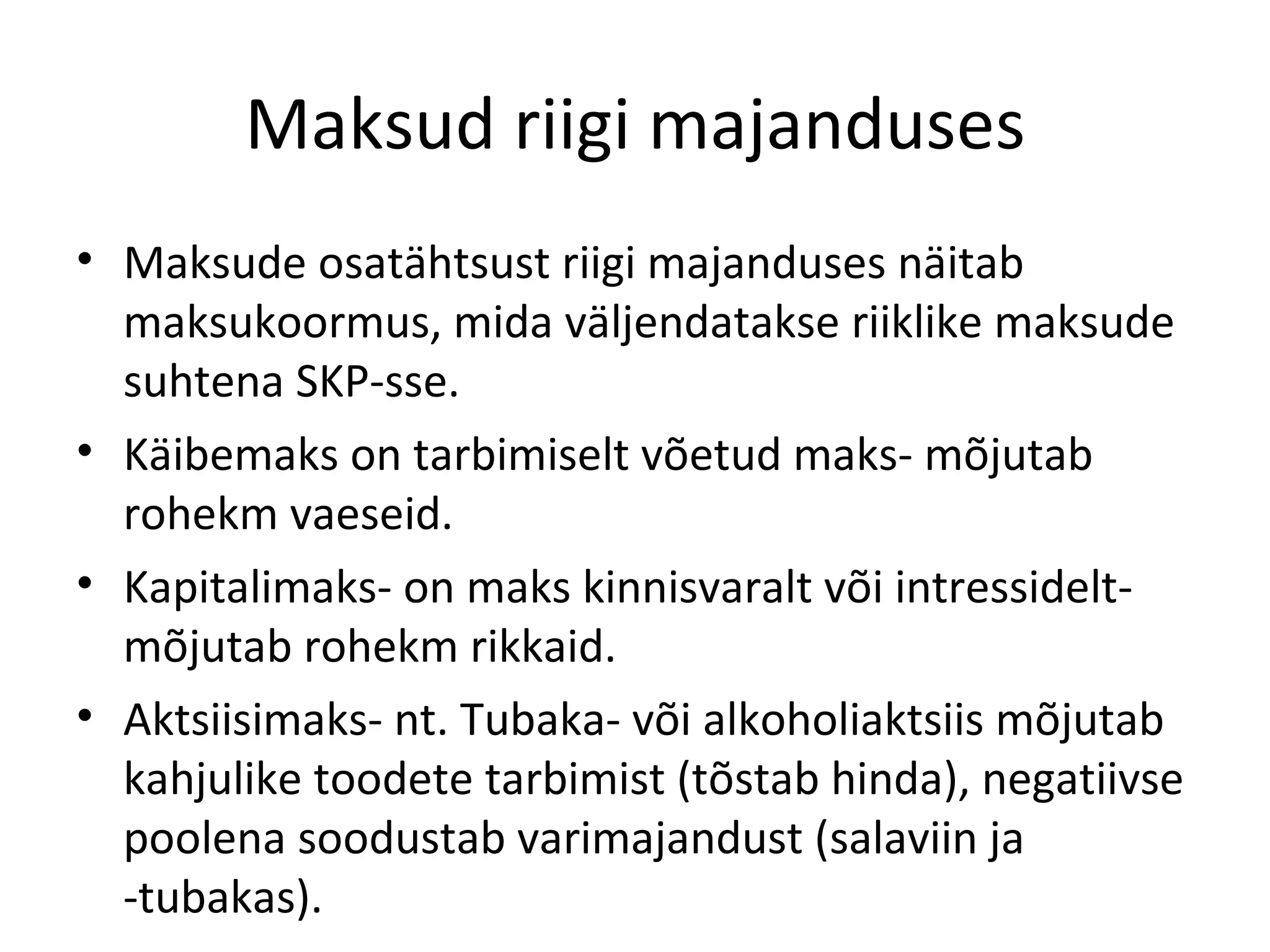 Maksud riigi majanduses Maksude osatähtsust riigi majanduses näitab maksukoormus, mida väljendatakse riiklike maksude suhtena SKP-sse. Käibemaks on tarbimiselt võetud maks- mõjutab rohekm vaeseid. Kapitalimaks- on maks kinnisvaralt või intressidelt- mõjutab rohekm rikkaid. Aktsiisimaks- nt. Tubaka- või alkoholiaktsiis mõjutab kahjulike toodete tarbimist (tõstab hinda), negatiivse poolena soodustab varimajandust (salaviin ja -tubakas). 