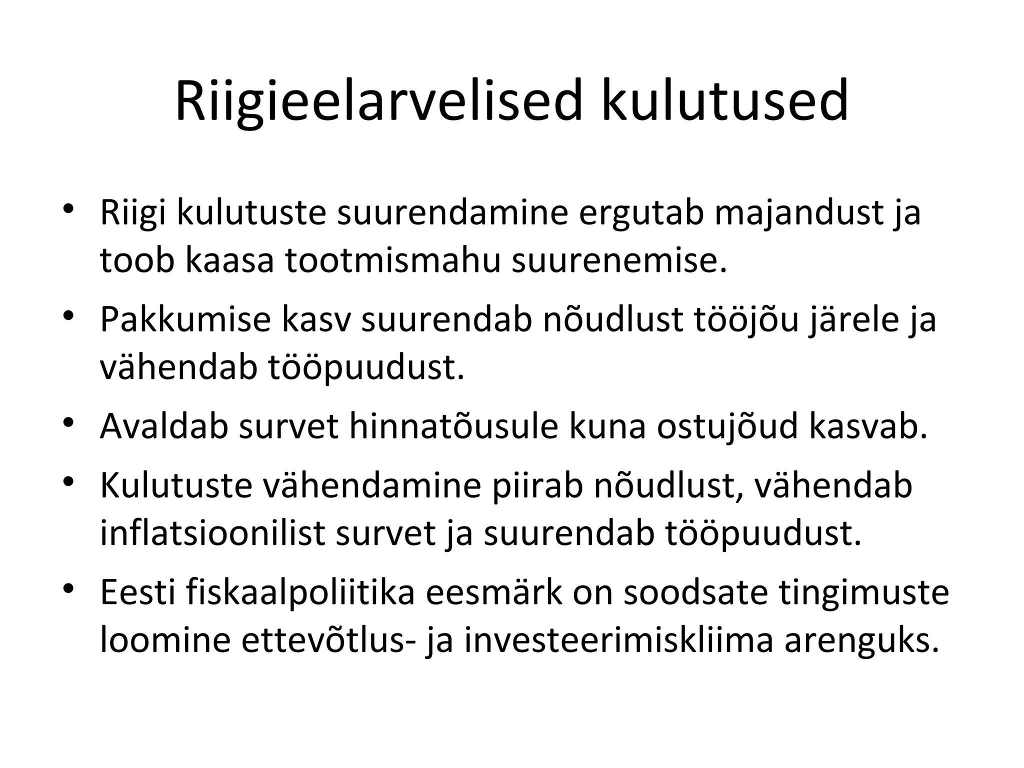 Riigieelarvelised kulutused Riigi kulutuste suurendamine ergutab majandust ja toob kaasa tootmismahu suurenemise. Pakkumise kasv suurendab nõudlust tööjõu järele ja vähendab tööpuudust. Avaldab survet hinnatõusule kuna ostujõud kasvab. Kulutuste vähendamine piirab nõudlust, vähendab inflatsioonilist survet ja suurendab tööpuudust. Eesti fiskaalpoliitika eesmärk on soodsate tingimuste loomine ettevõtlus- ja investeerimiskliima arenguks. 