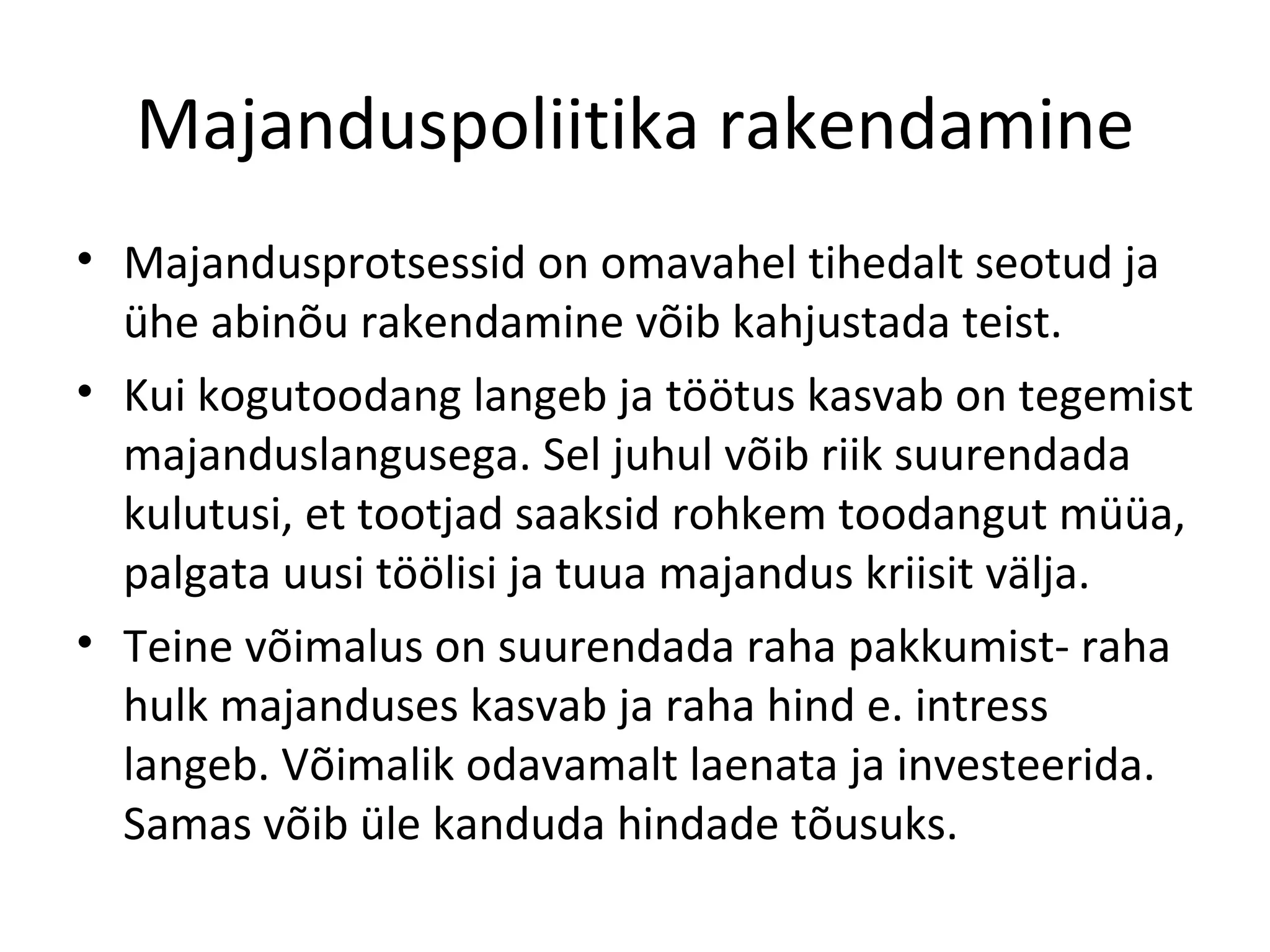 Majanduspoliitika rakendamine Majandusprotsessid on omavahel tihedalt seotud ja ühe abinõu rakendamine võib kahjustada teist. Kui kogutoodang langeb ja töötus kasvab on tegemist majanduslangusega. Sel juhul võib riik suurendada kulutusi, et tootjad saaksid rohkem toodangut müüa, palgata uusi töölisi ja tuua majandus kriisit välja. Teine võimalus on suurendada raha pakkumist- raha hulk majanduses kasvab ja raha hind e. intress langeb. Võimalik odavamalt laenata ja investeerida. Samas võib üle kanduda hindade tõusuks. 