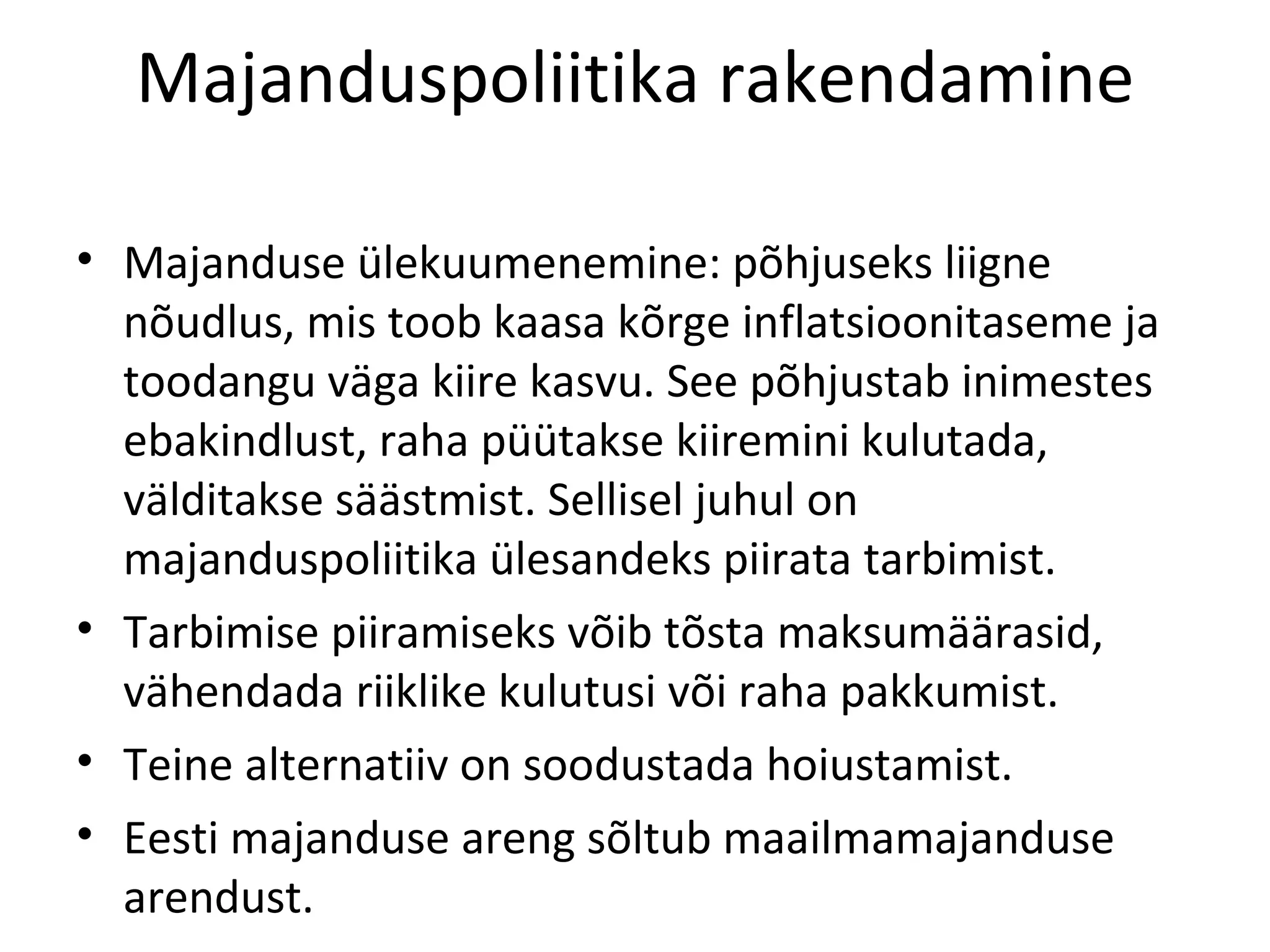 Majanduspoliitika rakendamine Majanduse ülekuumenemine: põhjuseks liigne nõudlus, mis toob kaasa kõrge inflatsioonitaseme ja toodangu väga kiire kasvu. See põhjustab inimestes ebakindlust, raha püütakse kiiremini kulutada, välditakse säästmist. Sellisel juhul on majanduspoliitika ülesandeks piirata tarbimist. Tarbimise piiramiseks võib tõsta maksumäärasid, vähendada riiklike kulutusi või raha pakkumist.  Teine alternatiiv on soodustada hoiustamist. Eesti majanduse areng sõltub maailmamajanduse arendust. 