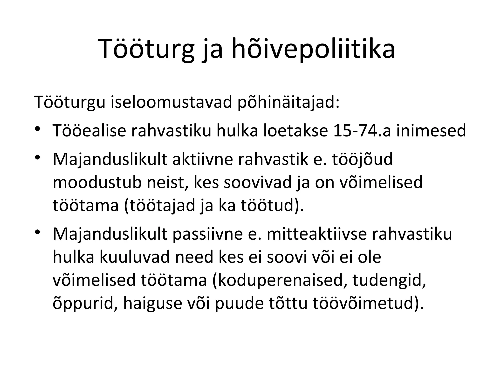 Tööturg ja hõivepoliitika Tööturgu iseloomustavad põhinäitajad: Tööealise rahvastiku hulka loetakse 15-74.a inimesed Majanduslikult aktiivne rahvastik e. tööjõud moodustub neist, kes soovivad ja on võimelised töötama (töötajad ja ka töötud). Majanduslikult passiivne e. mitteaktiivse rahvastiku hulka kuuluvad need kes ei soovi või ei ole võimelised töötama (koduperenaised, tudengid, õppurid, haiguse või puude tõttu töövõimetud). 