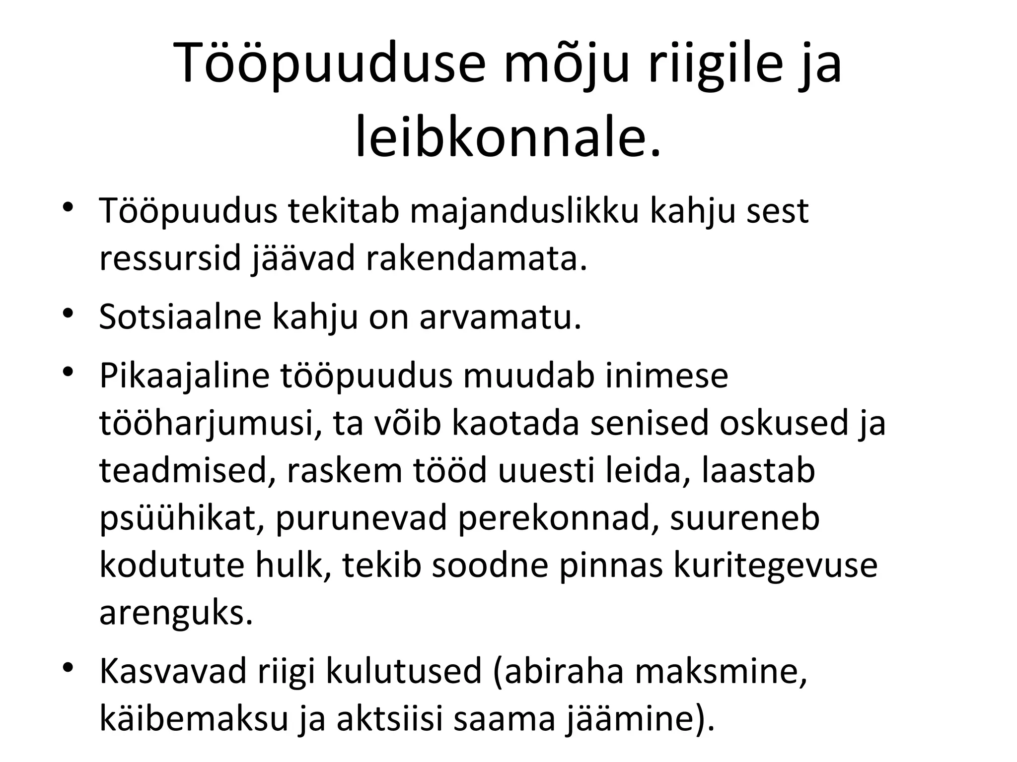 Tööpuuduse mõju riigile ja leibkonnale. Tööpuudus tekitab majanduslikku kahju sest ressursid jäävad rakendamata. Sotsiaalne kahju on arvamatu.  Pikaajaline tööpuudus muudab inimese tööharjumusi, ta võib kaotada senised oskused ja teadmised, raskem tööd uuesti leida, laastab psüühikat, purunevad perekonnad, suureneb kodutute hulk, tekib soodne pinnas kuritegevuse arenguks. Kasvavad riigi kulutused (abiraha maksmine, käibemaksu ja aktsiisi saama jäämine). 