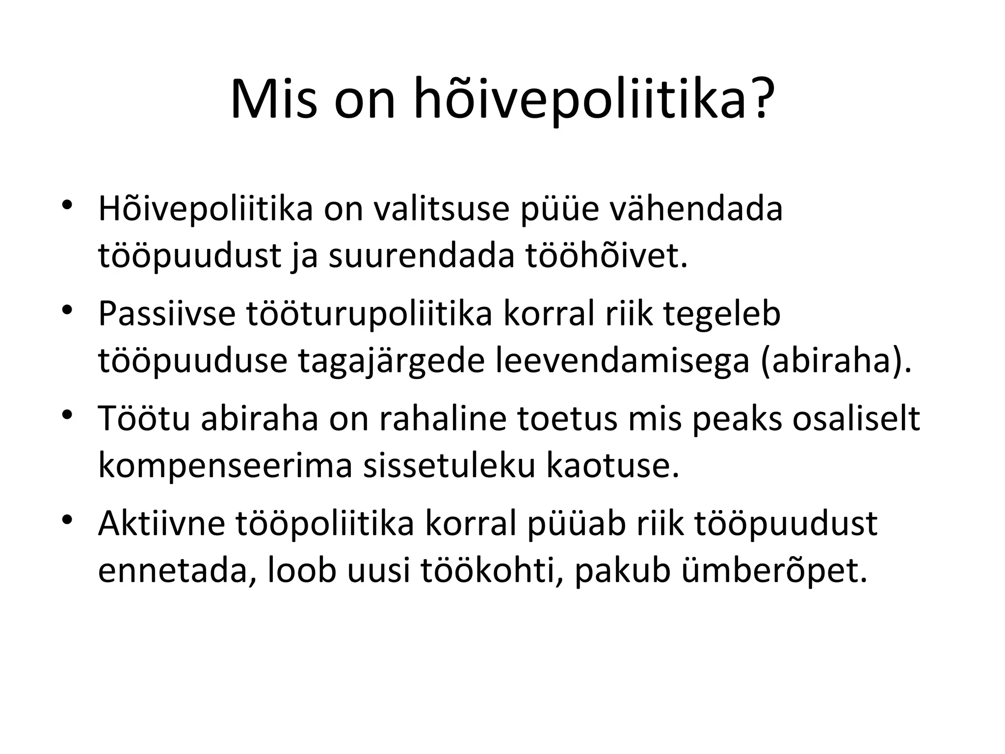 Mis on hõivepoliitika? Hõivepoliitika on valitsuse püüe vähendada tööpuudust ja suurendada tööhõivet. Passiivse tööturupoliitika korral riik tegeleb tööpuuduse tagajärgede leevendamisega (abiraha). Töötu abiraha on rahaline toetus mis peaks osaliselt kompenseerima sissetuleku kaotuse. Aktiivne tööpoliitika korral püüab riik tööpuudust ennetada, loob uusi töökohti, pakub ümberõpet. 
