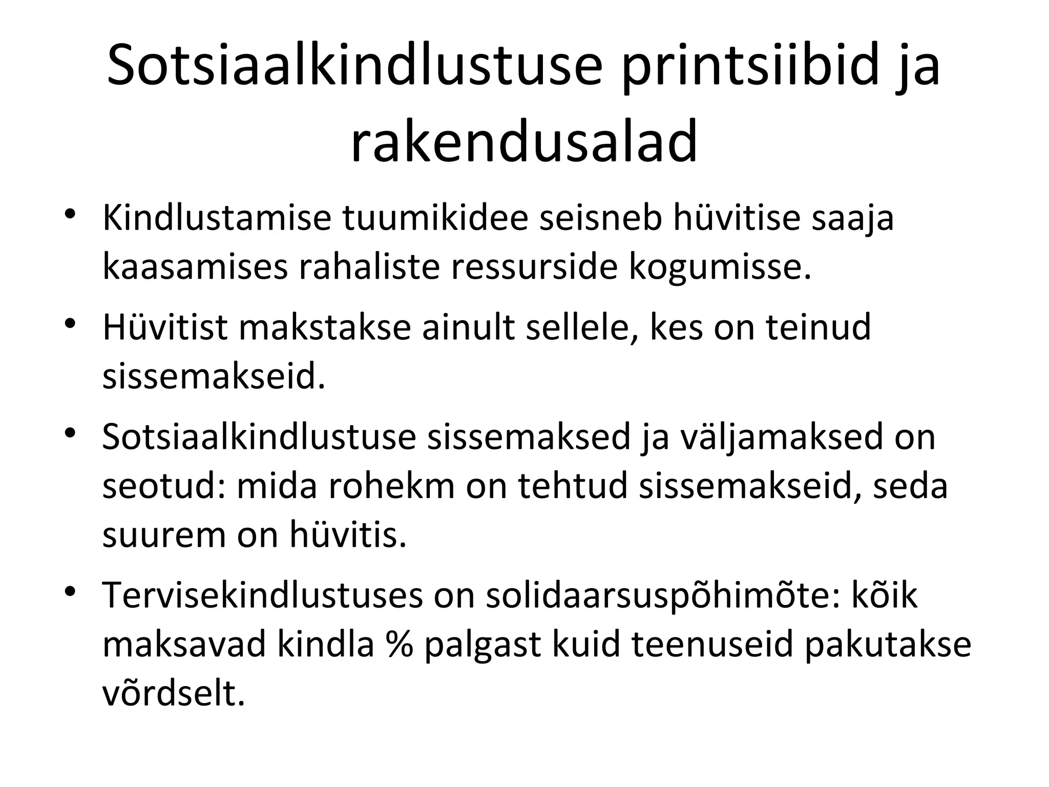 Sotsiaalkindlustuse printsiibid ja rakendusalad Kindlustamise tuumikidee seisneb hüvitise saaja kaasamises rahaliste ressurside kogumisse. Hüvitist makstakse ainult sellele, kes on teinud sissemakseid. Sotsiaalkindlustuse sissemaksed ja väljamaksed on seotud: mida rohekm on tehtud sissemakseid, seda suurem on hüvitis. Tervisekindlustuses on solidaarsuspõhimõte: kõik maksavad kindla % palgast kuid teenuseid pakutakse võrdselt. 