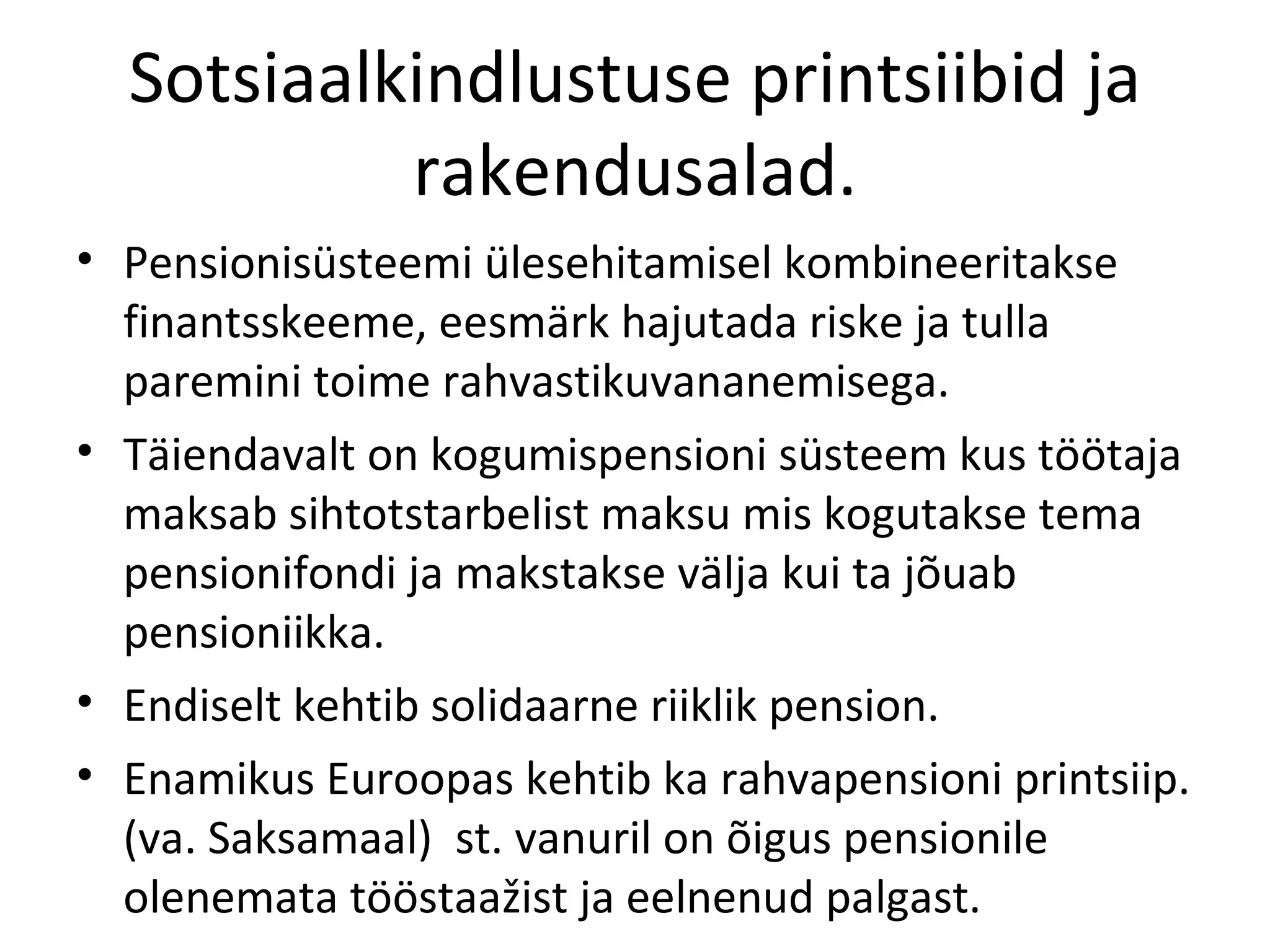 Sotsiaalkindlustuse printsiibid ja rakendusalad. Pensionisüsteemi ülesehitamisel kombineeritakse finantsskeeme, eesmärk hajutada riske ja tulla paremini toime rahvastikuvananemisega. Täiendavalt on kogumispensioni süsteem kus töötaja maksab sihtotstarbelist maksu mis kogutakse tema pensionifondi ja makstakse välja kui ta jõuab pensioniikka. Endiselt kehtib solidaarne riiklik pension. Enamikus Euroopas kehtib ka rahvapensioni printsiip.(va. Saksamaal)  st. vanuril on õigus pensionile olenemata tööstaažist ja eelnenud palgast. 