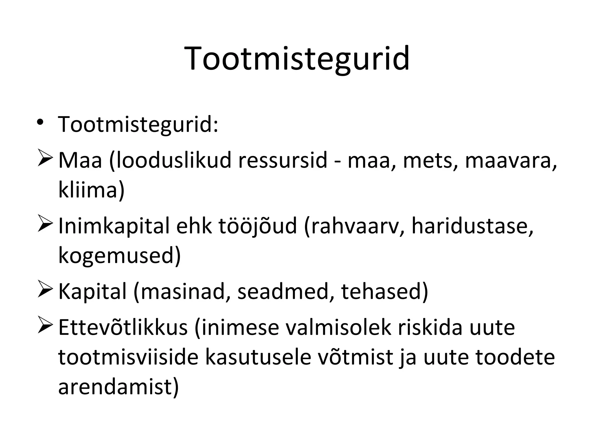 Tootmistegurid Tootmistegurid: Maa (looduslikud ressursid - maa, mets, maavara, kliima) Inimkapital ehk tööjõud (rahvaarv, haridustase, kogemused) Kapital (masinad, seadmed, tehased) Ettevõtlikkus (inimese valmisolek riskida uute tootmisviiside kasutusele võtmist ja uute toodete arendamist) 