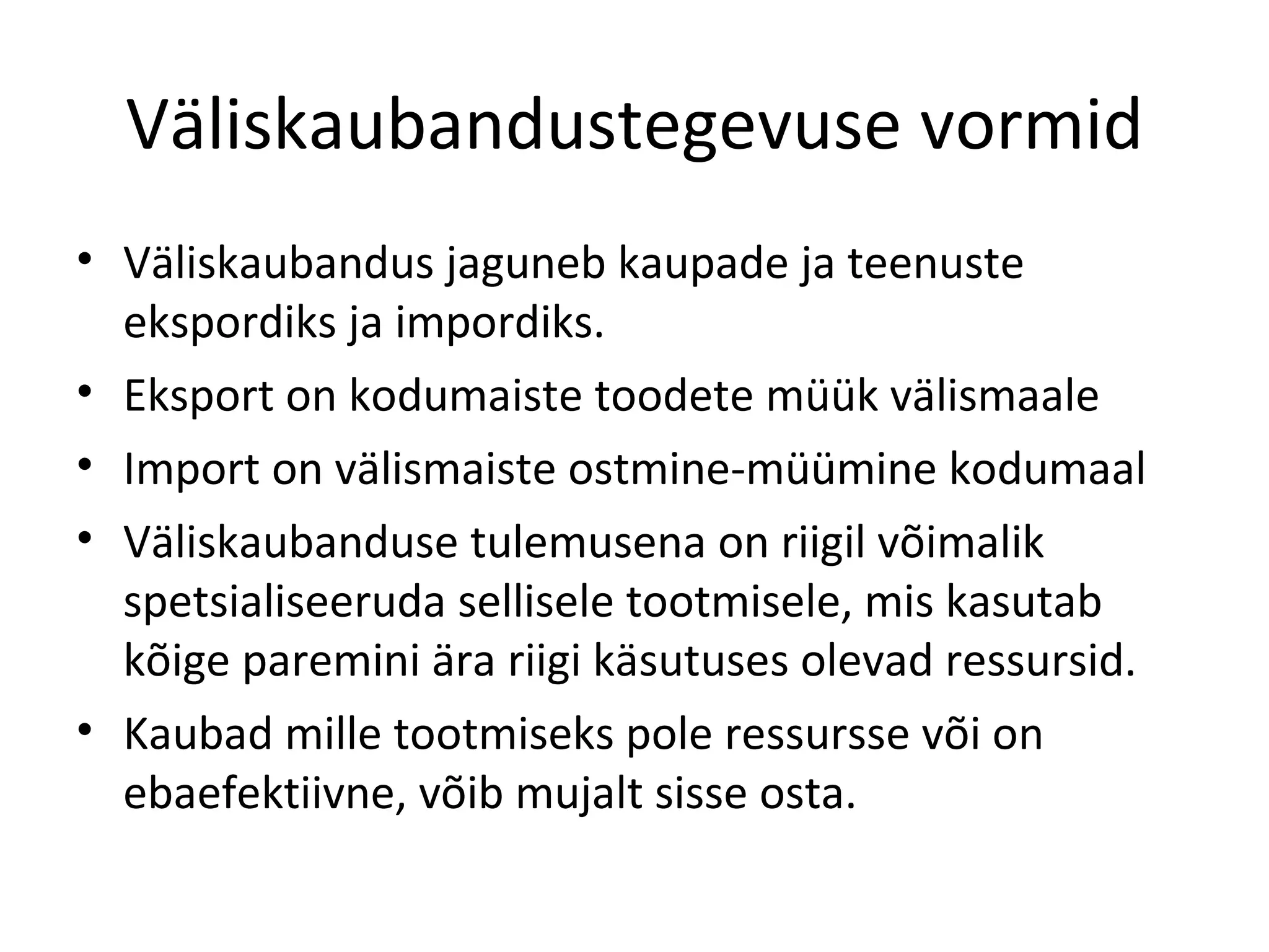 Väliskaubandustegevuse vormid Väliskaubandus jaguneb kaupade ja teenuste ekspordiks ja impordiks. Eksport on kodumaiste toodete müük välismaale Import on välismaiste ostmine-müümine kodumaal Väliskaubanduse tulemusena on riigil võimalik spetsialiseeruda sellisele tootmisele, mis kasutab kõige paremini ära riigi käsutuses olevad ressursid. Kaubad mille tootmiseks pole ressursse või on ebaefektiivne, võib mujalt sisse osta. 