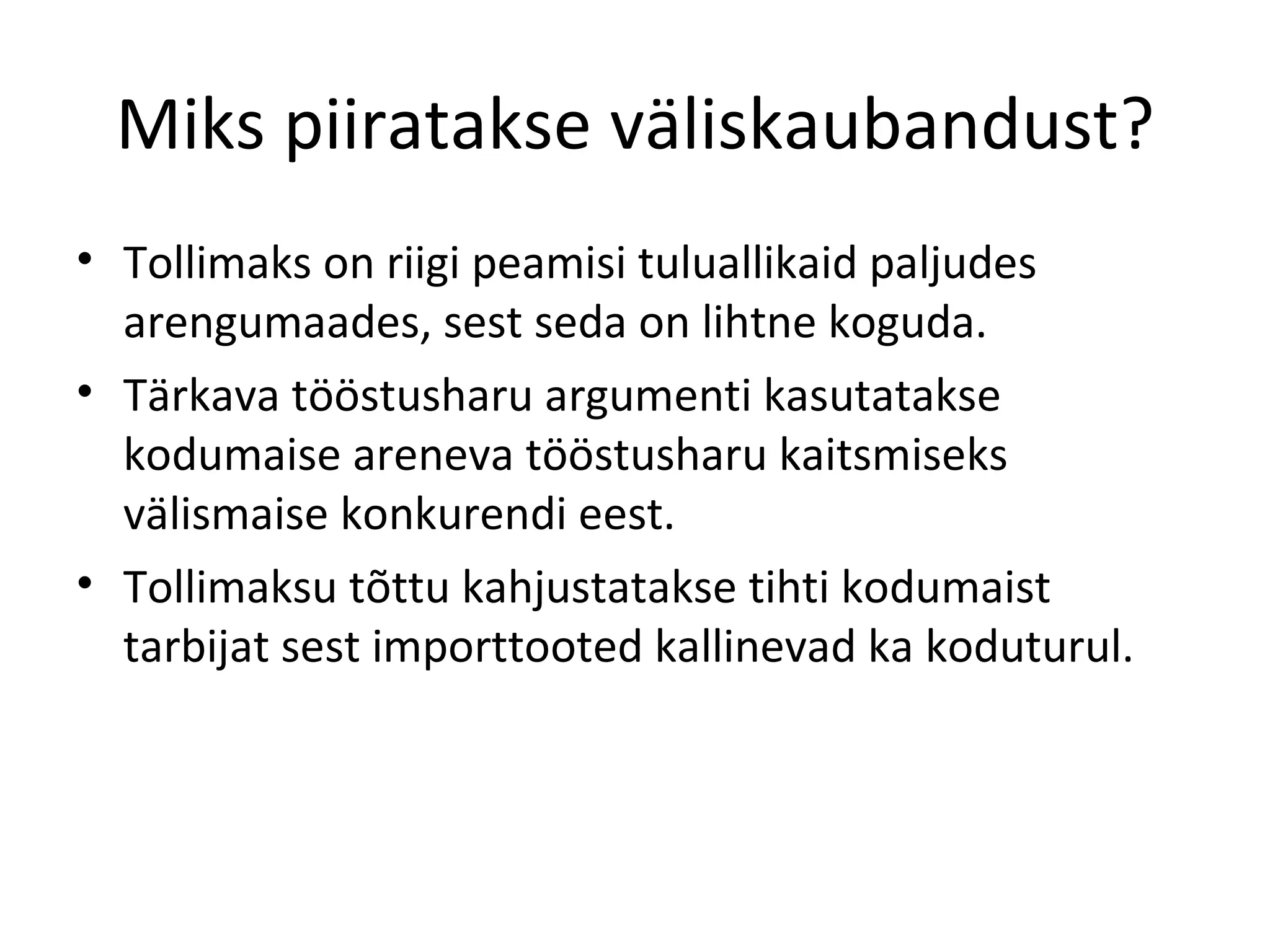 Miks piiratakse väliskaubandust? Tollimaks on riigi peamisi tuluallikaid paljudes arengumaades, sest seda on lihtne koguda. Tärkava tööstusharu argumenti kasutatakse kodumaise areneva tööstusharu kaitsmiseks välismaise konkurendi eest. Tollimaksu tõttu kahjustatakse tihti kodumaist tarbijat sest importtooted kallinevad ka koduturul. 